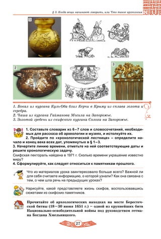 27
§ 3. Когда вещи начинают говорить, или Что такое археология
1. Бокал из кургана Куль-Оба близ Керчи в Крыму из сплава золота и
серебра.
2. Чаша из кургана Гайманова Могила на Запорожье.
3. Золотой гребень из скифского кургана Солоха на Запорожье.
2
1
3
1. Составьте словарик из 6 – 7 слов и словосочетаний, необходи­
мых для рассказа об археологии и музеях, и истолкуйте их.
	 2.	 Пройдите по «хронологической лестнице»  – определите на­
чало и конец века всех дат, упомянутых в § 1 – 3.
3. Начертите линию времени, отметьте на ней соответствующие даты и
решите хронологическую задачу.
Скифская пектораль найдена в 1971 г. Сколько времени украшение известно
миру?
4. Сформулируйте, как следует относиться к памятникам прошлого.
Что из материалов урока заинтересовало больше всего? Важной ли
для себя считаете информацию, о которой узнали? Как она связана с
тем, о чем шла речь на предыдущих уроках?
Нарисуйте, какой представляете жизнь скифов, воспользовавшись
сюжетами из скифских памятников.
Прочитайте об археологических находках на месте Берестеч-
ской битвы (18 – 30 июня 1651 г.) – одной из крупнейших битв
Национально-освободительной войны под руководством гетма-
на Богдана Хмельницкого.
 