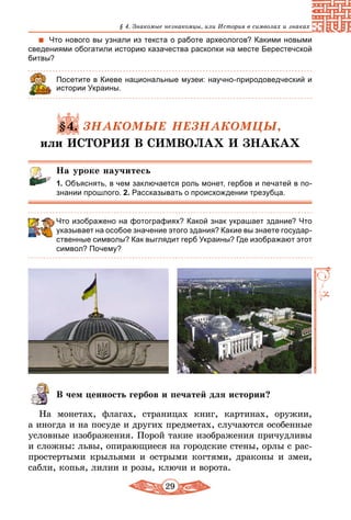 29
§ 4. Знакомые незнакомцы, или История в символах и знаках
Что нового вы узнали из текста о работе археологов? Какими новыми
сведениями обогатили историю казачества раскопки на месте Берестечской
битвы?
Посетите в Киеве национальные музеи: научно-природоведческий и
истории Украины.
§4. ЗНАКОМЫЕ НЕЗНАКОМЦЫ,
или ИСТОРИЯ В СИМВОЛАХ И ЗНАКАХ
На уроке научитесь
1. Объяснять, в чем заключается роль монет, гербов и печатей в по-
знании прошлого. 2. Рассказывать о происхождении трезубца.
Что изображено на фотографиях? Какой знак украшает здание? Что
указывает на особое значение этого здания? Какие вы знаете государ-
ственные символы? Как выглядит герб Украины? Где изображают этот
символ? Почему?
В чем ценность гербов и печатей для истории?
На монетах, флагах, страницах книг, картинах, оружии,
а иногда и на посуде и других предметах, случаются особенные
условные изображения. Порой такие изображения причудливы
и сложны: львы, опирающиеся на городские стены, орлы с рас-
простертыми крыльями и острыми когтями, драконы и змеи,
сабли, копья, лилии и розы, ключи и ворота.
 