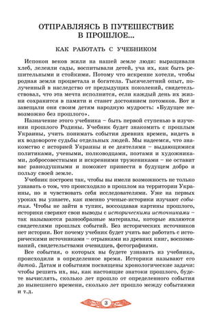 3
ОТПРАВЛЯЯСЬ В ПУТЕШЕСТВИЕ
В ПРОШЛОЕ...
КАК РАБОТАТЬ С УЧЕБНИКОМ
Испокон веков жили на нашей земле люди: выращивали
хлеб, лелеяли сады, воспитывали детей, уча их, как быть ре-
шительными и стойкими. Потому что искренне хотели, чтобы
родная земля процветала и богатела. Тысячелетний опыт, по-
лученный в наследство от предыдущих поколений, свидетель-
ствовал, что эта мечта исполнится, если каждый день их жиз-
ни сохранится в памяти и станет достоянием потомков. Вот и
завещали они своим детям народную мудрость: «Будущее не-
возможно без прошлого».
Назначение этого учебника – быть первой ступенью в изуче-
нии прошлого Родины. Учебник будет знакомить с прошлым
Украины, учить понимать события древних времен, видеть в
их водовороте судьбы отдельных людей. Мы надеемся, что зна-
комство с историей Украины и ее деятелями – выдающимися
политиками, учеными, полководцами, поэтами и художника-
ми, добросовестными и искренними тружениками – не оставит
вас равнодушными и поможет принести в будущем добро и
пользу своей земле.
Учебник построен так, чтобы вы имели возможность не только
узнавать о том, что происходило в прошлом на территории Укра-
ины, но и чувствовать себя исследователями. Уже на первых
уроках вы узнаете, как именно ученые-историки изучают собы-
тия. Чтобы не зайти в тупик, воссоздавая картины прошлого,
историки сверяют свои выводы с историческими источниками –
так называются разнообразные материалы, которые являются
свидетелями прошлых событий. Без исторических источников
нет истории. Вот почему учебник будет учить вас работать с исто-
рическими источниками – отрывками из древних книг, воспоми-
наний, свидетельствами очевидцев, фотографиями.
Все события, о которых вы будете узнавать из учебника,
происходили в определенное время. Историки называют его
датой. Датам и событиям посвящены хронологические задачи:
чтобы решить их, вы, как настоящие знатоки прошлого, буде-
те вычислять, сколько лет прошло от определенного события
до нынешнего времени, сколько лет прошло между событиями
и т.д.
 