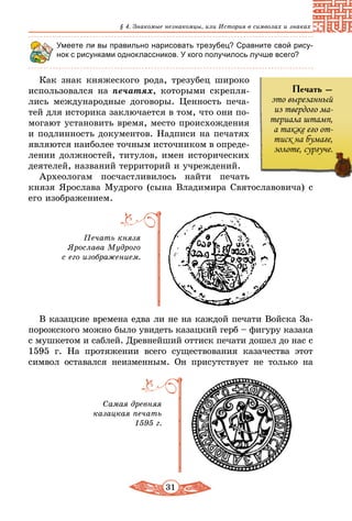 31
§ 4. Знакомые незнакомцы, или История в символах и знаках
Умеете ли вы правильно нарисовать трезубец? Сравните свой рису-
нок с рисунками одноклассников. У кого получилось лучше всего?
Как знак княжеского рода, трезубец широко
использовался на печатях, которыми скрепля-
лись международные договоры. Ценность печа-
тей для историка заключается в том, что они по-
могают установить время, место происхождения
и подлинность документов. Надписи на печатях
являются наиболее точным источником в опреде-
лении должностей, титулов, имен исторических
деятелей, названий территорий и учреждений.
Археологам посчастливилось найти печать
князя Ярослава Мудрого (сына Владимира Святославовича) с
его изображением.
Печать князя
Ярослава Мудрого
с его изображением.
В казацкие времена едва ли не на каждой печати Войска За-
порожского можно было увидеть казацкий герб – фигуру казака
с мушкетом и саблей. Древнейший оттиск печати дошел до нас с
1595 г. На протяжении всего существования казачества этот
символ оставался неизменным. Он присутствует не только на
Самая древняя
казацкая печать
1595 г.
3
Печать –
это вырезанный
из твердого ма-
териала штамп,
а также его от-
тиск на бумаге,
золоте, сургуче.
 