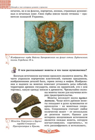 32
Откуда и как историки узнают о прошлом
печатях, но и на флагах, портретах, иконах, страницах рукопис-
ных и печатных книг. Свои гербы имели также гетманы – пра-
вители казацкой Украины.
Изображение герба Войска Запорожского на флаге сотни Лубненского
полка. Середина 18 в.
О чем рассказывают монеты и что такое нумизматика?
Богатым источником изучения прошлого являются монеты. Их
часто украшали портретами властителей, сценами праздников,
изображениями деталей быта, героев легенд и мифов. Изображе-
ния и надписи на монетах помогают установить даты событий,
территории древних государств, имена их правителей, кто с кем
торговал, какую одежду носили в древности. Чрезвычайно полез-
ны монеты также для изучения исто-
рии градостроительства.
Монеты исследует наука нумиз­
матика. Чаще всего древние моне-
ты попадают в руки нумизматов от
археологов – из монетных сокро-
вищ. Сокровищем считают любое
количество монет – от нескольких
до десятков тысяч. Однако для
историка неоценимым источником
является каждая монета, которую
посчастливилось «прочитать», то
есть расшифровать и истолковать.
Монеты Херсонеса и других
городов Северного
Причерноморья и Крыма.
 
