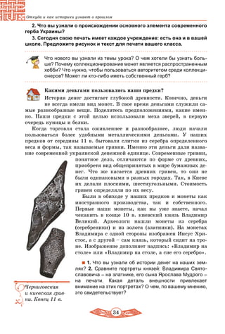 34
Откуда и как историки узнают о прошлом
2. Что вы узнали о происхождении основного элемента современного
герба Украины?
3. Сегодня свою печать имеет каждое учреждение: есть она и в вашей
школе. Предложите рисунок и текст для печати вашего класса.
Что нового вы узнали из темы урока? О чем хотели бы узнать боль-
ше? Почему коллекционирование монет является распространенным
хобби? Что нужно, чтобы пользоваться авторитетом среди коллекци-
онеров? Может ли кто-либо иметь собственный герб?
Какими деньгами пользовались наши предки?
История денег достигает глубокой древности. Конечно, деньги
не всегда имели вид монет. В свое время деньгами служили са-
мые разнообразные вещи. Поделитесь предположениями, какие имен-
но. Наши предки с этой целью использовали меха зверей, в первую
очередь куницы и белки.
Когда торговля стала оживленнее и разнообразнее, люди начали
пользоваться более удобными металлическими деньгами. У наших
предков от середины 11 в. бытовали слитки из серебра определенного
веса и формы, так называемые гривни. Именно эти деньги дали назва-
ние современной украинской денежной единице. Современные гривни,
понятное дело, отличаются по форме от древних,
приобретя вид общепринятых в мире бумажных де-
нег. Что же касается древних гривен, то они не
были одинаковыми в разных городах. Так, в Киеве
их делали плоскими, шестиугольными. Стоимость
гривен определяли по их весу.
Были в обиходе у наших предков и монеты как
иностранного производства, так и собственного.
Первые наши монеты, как вы уже знаете, начал
чеканить в конце 10 в. киевский князь Владимир
Великий. Археологи нашли монеты из серебра
(сереб­реники) и из золота (златники). На монетах
Владимира с одной стороны изображен Иисус Хри-
стос, а с другой – сам князь, который сидит на тро-
не. Изображение дополняет надпись: «Владимир на
столе» или «Владимир на столе, а сие его се­ребро».
1. Что вы узнали об истории денег на наших зем-
лях? 2. Сравните портреты князей: Владимира Свято­
славовича – на златнике, его сына Ярослава Мудрого –
на печати. Какая деталь внешности привлекает
внимание на этих портретах? О чем, по вашему мнению,
это свидетельствует?
Черниговская
и киевская грив-
ни. Конец 11 в.
 
