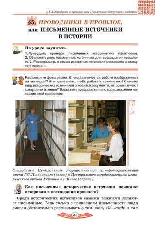 35
§ 5. Проводники в прошлое, или Письменные источники в истории
§5. ПРОВОДНИКИ В ПРОШЛОЕ,
или ПИСЬМЕННЫЕ ИСТОЧНИКИ
В ИСТОРИИ
На уроке научитесь
1. Приводить примеры письменных исторических памятников.
2. Объяс­нять роль письменных источников для воссоздания прошло-
го. 3. Рассказывать о самых известных летописях княжеского и казац-
кого времени.
Рассмотрите фотографии. В чем заключается работа изображенных
на них людей? Что нужно знать, чтобы работать архивистом? К какому
виду исторических источников относятся документы, которые изучают
сотрудники архивов? Выскажите предположение о происхождении на-
звания этой профессии.
Сотрудники Центрального государственного кинофотофоноархива
имени Г.С. Пшеничного (слева) и Центрального государственного исто-
рического архива Украины в г. Киеве (справа).
Как письменные исторические источники помогают
историкам в воссоздании прошлого?
Среди исторических источников самыми важными являют-
ся письменные. Ведь только с появлением письменности люди
смогли обстоятельно рассказывать о том, что, где, когда и как
 