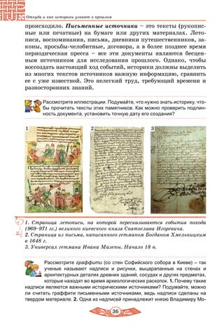 36
Откуда и как историки узнают о прошлом
происходило. Письменные источники – это тексты (рукопис-
ные или печатные) на бумаге или других материалах. Лето-
писи, воспоминания, письма, дневники путешественников, за-
коны, просьбы-челобитные, договора, а в более позднее время
периодическая пресса – все эти документы являются бесцен-
ным источником для исследования прошлого. Однако, чтобы
воссоздать настоящий ход событий, историки должны выделить
из многих текстов источников важную информацию, сравнить
ее с уже известной. Это нелегкий труд, требующий времени и
разносторонних знаний.
Рассмотрите иллюстрации. Подумайте, что нужно знать историку, что-
бы прочитать тексты этих памятников. Как можно проверить подлин-
ность документа, установить точную дату его создания?
1. Страница летописи, на которой пересказываются события похода
(969–971 гг.) великого киевского князя Святослава Игоревича.
2.	Страница из письма, написанного гетманом Богданом Хмельницким
в 1648 г.
3.	Универсал гетмана Ивана Мазепы. Начало 18 в.
1 2 3
	 Рассмотрите граффити (со стен Софийского собора в Киеве) – так
ученые называют надписи и рисунки, выцарапанные на стенах и
архитектурных деталях древних зданий, сосудах и других предметах,
которые находят во время археологических раскопок. 1. Почему такие
надписи являются важными историческими источниками? Подумайте, можно
ли считать граффити письменными источниками, ведь надписи сделаны на
твердом материале. 2. Одна из надписей принадлежит князю Владимиру Мо-
 