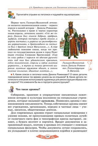 39
§ 5. Проводники в прошлое, или Письменные источники в истории
Прочитайте отрывки из летописи и подумайте над вопросами.
Первая часть Галицко-Волынской летопи-
си является жизнеописанием князя – первого
короля в нашей истории – Данилы Романови-
ча. Рассказывая о нраве и чертах характера
князя-короля, летописец пишет: «Сей же ко-
роль Данила был князем добрым, храбрым,
мудрым, который построил города многие, и
церкви поставил, и украсил их разнообразны-
ми украшениями, и братолюбием он светил-
ся был с братом своим Васильком...». А еще
любопытно описание князя, когда тот при­
ехал по государственным делам в город Пожг
(ныне столица Словакии Братислава): «Сам
он ехал рядом с королем по обычаю русичей:
конь под ним был удивительно красивым,
седло позолоченное, стрелы и сабля золотом
украшены... а жупан из ткани греческой ши-
роким золотым кружевом обшит, и сапоги
зеленые козлиные, обшитые золотом...».
1. Каким описан в летописи князь Данила Романович? О каких деталях
повседневной жизни тех времен узнали вы из отрывков? 2. Какие детали ле-
тописного описания использовала художница для реконструкции образа кня-
зя-короля? Что изменили бы вы в портрете-реконструкции?
Что такое архивы?
Собирание, хранение и упорядочение письменных памят-
ников истории и культуры возложено на специальные учреж-
дения, которые называют архивами. Появились архивы с воз-
никновением письменности. Теперь собственные архивы имеют
все учреждения, организации, нередко и частные лица – уче-
ные, писатели, общественные деятели.
Для современных архивов строят специальные помещения с
узкими окнами, не пропускающими прямых солнечных лучей:
от солнечного света фон и типографская краска выгорают, ли-
няют, а бумага желтеет и портится. Вредит документам и за-
грязненный воздух, поэтому в архивах его очищают с помощью
специальных фильтров. Чтобы документы лучше сохранялись,
их укладывают в плотно закрывающиеся коробки и размещают
Галицко-Волынский
князь Данила Романо-
вич. Реконструкция
З. Васиной.
 