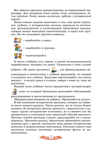 4
Все события прошлого разворачивались на определенной тер-
ритории. Для историков очень важно точно устанавливать ме-
сто событий. Этому можно научиться, работая с исторической
картой.
Какие именно задания выполнять и как, вам также подска-
жет учебник: к историческим текстам, отрывкам из источни-
ков, фотодокументам и иллюстрациям предложены задания,
которые можно выполнять самостоятельно, в парах или груп-
пах. На это указывают рисунки-символы:
 – поработайте в парах;
	
 – поработайте в группах;
 – подискутируйте.
В тексте учебника есть советы, в какой последовательности
прорабатывать материал на уроке. Указателем в этом служит
рубрика «На уроке научитесь» , где сформулированы ре-
комендации в соответствии с учебной программой, по которой
и составлен этот учебник. Вдумчиво перечитывайте эти советы
дважды – в начале урока и в конце, сверяя с ними то, чему вы
научились.
Каждой части учебного текста предшествует заглавие-вопрос
, ответ на который обязательно дополняйте собственными
рассуждениями и впечатлениями от прочитанного.
Обращаем ваше внимание на рубрику «Прочитайте на досуге».
В ней помещены исторические рассказы, которые вы найде-
те после каждого раздела. Читая рассказ, вы не только будете
узнавать об интересных фактах прошлого, свидетельства о ко-
торых хранят исторические источники, но и сможете как бы
превратиться в участников или свидетелей событий прошлого.
Поэтому читайте рассказы в ролях, разыгрывайте их в инсце-
нировках. Прочитав рассказ, обязательно обменяйтесь впечат-
лениями друг с другом, выскажите свою оценку историческим
деятелям и вымышленным персонажам. Рассказы помогут вам
научиться отличать настоящие исторические факты от вы-
мышленных.
 
