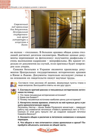 40
Откуда и как историки узнают о прошлом
Современный
вид хранилища
для документов.
Центральный
государствен-
ный архив
литературы и
искусства в
Киеве.
на полках – стеллажах. В больших архивах общая длина стел-
лажей достигает десятков километров. Наиболее ценные доку-
менты переснимают на фотопленку: получаются диафильмы с
очень маленькими кадриками – микрофильмы. Их хранят от-
дельно от документов на случай, если оригинал будет повреж-
ден или утерян.
Самыми богатыми в Украине являются хранилища доку-
ментов Центральных государственных исторических архивов
в Киеве и Львове. Документы тщательно исследуют ученые и
на основании их свидетельств пишут научные труды.
Составьте план рассказа об архивах, формулируя пункты плана в
виде вопросов. Выслушайте ответы на них друг друга.
1. Составьте краткий рассказ о письменных исторических источ­
никах по плану:
1. Что такое письменные исторические источники?
2. Какие они бывают?
3. Почему письменные источники наиболее ценны для историков?
2. Начертите линию времени, отметьте на ней нужные даты и ре­
шите хронологическую задачу.
Летописец Нестор – монах Киево-Печерского монастыря – завершил
работу над знаменитой летописью «Повесть временных лет» в 1113 г.
Сколько от этой даты прошло лет до создания казацкой летописи
Самийла Величко?
3. Назовите общее и различия в летописях княжеских и казацких
периодов.
4. Что общего и чем отличаются слова археология и архив? По­
пробуйте объяснить значение их общей части.
 