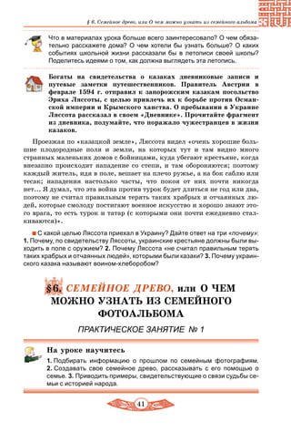 41
§ 6. Семейное древо, или О чем можно узнать из семейного альбома
Что в материалах урока больше всего заинтересовало? О чем обяза-
тельно расскажете дома? О чем хотели бы узнать больше? О каких
событиях школьной жизни рассказали бы в летописи своей школы?
Поделитесь идеями о том, как должна выглядеть эта летопись.
Богаты на свидетельства о казаках дневниковые записи и
путевые заметки путешественников. Правитель Австрии в
феврале 1594 г. отправил к запорожским казакам посольство
Эриха Ляссоты, с целью привлечь их к борьбе против Осман-
ской империи и Крымского ханства. О пребывании в Украине
Ляссота рассказал в своем «Дневнике». Прочитайте фрагмент
из дневника, подумайте, что поражало чужестранцев в жизни
казаков.
Проезжая по «казацкой земле», Ляссота видел «очень хорошие боль-
шие плодородные поля и земли, на которых тут и там видно много
странных маленьких домов с бойницами, куда убегают крестьяне, когда
внезапно происходит нападение со степи, и там обороняются; поэтому
каждый житель, идя в поле, вешает на плечо ружье, а на бок саблю или
тесак; нападения настолько часты, что покоя от них почти никогда
нет... Я думал, что эта война против турок будет длиться не год или два,
поэтому не считал правильным терять таких храбрых и отчаянных лю-
дей, которые смолоду постигают военное искусство и хорошо знают это-
го врага, то есть турок и татар (с которыми они почти ежедневно стал-
киваются)».
С какой целью Ляссота приехал в Украину? Дайте ответ на три «почему»:
1. Почему, по свидетельству Ляссоты, украинские крестьяне должны были вы-
ходить в поле с оружием? 2. Почему Ляссота «не считал правильным терять
таких храбрых и отчаянных людей», которыми были казаки? 3. Почему украин-
ского казака называют воином-хлеборобом?
§6. СЕМЕЙНОЕ ДРЕВО, или О ЧЕМ
МОЖНО УЗНАТЬ ИЗ СЕМЕЙНОГО
ФОТОАЛЬБОМА
ПРАКТИЧЕСКОЕ ЗАНЯТИЕ № 1
На уроке научитесь
1. Подбирать информацию о прошлом по семейным фотографиям.
2. Создавать свое семейное древо, рассказывать с его помощью о
семье. 3. Приводить примеры, свидетельствующие о связи судьбы се-
мьи с историей народа.
 