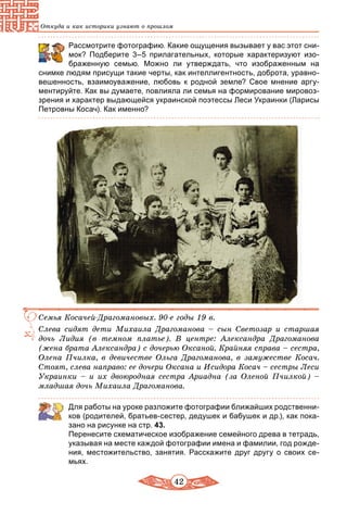 42
Откуда и как историки узнают о прошлом
	 Рассмотрите фотографию. Какие ощущения вызывает у вас этот сни-
мок? Подберите 3–5 прилагательных, которые характеризуют изо-
браженную семью. Можно ли утверждать, что изображенным на
снимке людям присущи такие черты, как интеллигентность, доброта, уравно-
вешенность, взаимоуважение, любовь к родной земле? Свое мнение аргу-
ментируйте. Как вы думаете, повлияла ли семья на формирование мировоз-
зрения и характер выдающейся украинской поэтессы Леси Украинки (Ларисы
Петровны Косач). Как именно?
Семья Косачей-Драгомановых. 90-е годы 19 в.
Слева сидят дети Михаила Драгоманова – сын Светозар и старшая
дочь Лидия (в темном платье). В центре: Александра Драгоманова
(жена брата Александра) с дочерью Оксаной. Крайняя справа – сестра,
Олена Пчилка, в девичестве Ольга Драгоманова, в замужестве Косач.
Стоят, слева направо: ее дочери Оксана и Исидора Косач – сестры Леси
Украинки – и их двоюродная сестра Ариадна (за Оленой Пчилкой) –
младшая дочь Михаила Драгоманова.
Для работы на уроке разложите фотографии ближайших родственни-
ков (родителей, братьев-сестер, дедушек и бабушек и др.), как пока-
зано на рисунке на стр. 43.
Перенесите схематическое изображение семейного древа в тетрадь,
указывая на месте каждой фотографии имена и фамилии, год рожде-
ния, местожительство, занятия. Расскажите друг другу о своих се-
мьях.
 
