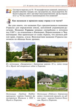 47
§ 7. Не просто слова, или Язык как источник знаний о прошлом
Составьте перечень из 10 – 15 географических названий, связанных с
вашими семьями: городов, сел, где родились вы, ваши родители, ба-
бушки и дедушки, мест, где живут ваши родственники, где вы отдыха-
ли и т.д. Что вы знаете о происхождении этих названий?
Как называли в прошлом нашу страну и ее части?
Вы уже знаете, что название Русь предшествовало названию
Украина для определения земли, заселенной украинцами-ру-
сичами. Название Украина впервые употреблено в летописи
под 1187 г. по отношению к Киевщине, Переяславщине и Чер-
ниговщине. Оно происходит от слова страна, что значило род-
ной край, страна, земля. Впоследствии название Украина вы-
теснило из обихода более древнее.
Из экспозиции «Закарпатье»: деревянная церковь 18 в., хата конца
19 в. Музей под открытым небом в Пирогово.
Экспозиция «Подолье»: деревянная
хата с соломенной крышей, на зад­
нем плане – церковь Святого Нико-
лая. Музей в Пирогово.
Экспозиция «Средняя Наддне-
прянщина»: церковь Святого Ар-
хистратига Михаила в 1600 г.
Музей в Пирогово.
 