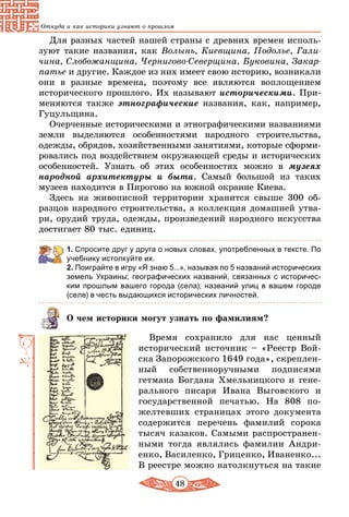48
Откуда и как историки узнают о прошлом
Для разных частей нашей страны с древних времен исполь-
зуют такие названия, как Волынь, Киевщина, Подолье, Гали-
чина, Слобожанщина, Чернигово-Северщина, Буковина, Закар-
патье и другие. Каждое из них имеет свою историю, возникали
они в разные времена, поэтому все являются воплощением
исторического прошлого. Их называют историческими. При-
меняются также этнографические названия, как, например,
Гуцульщина.
Очерченные историческими и этнографическими названиями
земли выделяются особенностями народного строительства,
одежды, обрядов, хозяйственными занятиями, которые сформи-
ровались под воздействием окружающей среды и исторических
особенностей. Узнать об этих особенностях можно в музеях
народной архитектуры и быта. Самый большой из таких
музеев находится в Пирогово на южной окраине Киева.
Здесь на живописной территории хранится свыше 300 об-
разцов народного строительства, а коллекция домашней утва-
ри, орудий труда, одежды, произведений народного искусства
достигает 80 тыс. единиц.
1. Спросите друг у друга о новых словах, употребленных в тексте. По
учебнику истолкуйте их.
2. Поиграйте в игру «Я знаю 5...», называя по 5 названий исторических
земель Украины; географических названий, связанных с историчес-
ким прошлым вашего города (села); названий улиц в вашем городе
(селе) в честь выдающихся исторических личностей.
О чем историки могут узнать по фамилиям?
Время сохранило для нас ценный
исторический источник – «Реестр Вой-
ска Запорожского 1649 года», скреплен-
ный собственноручными подписями
гетмана Богдана Хмельницкого и гене-
рального писаря Ивана Выговского и
государственной печатью. На 808 по-
желтевших страницах этого документа
содержится перечень фамилий сорока
тысяч казаков. Самыми распространен-
ными тогда являлись фамилии Андри-
енко, Василенко, Гриценко, Иваненко...
В реестре можно натолкнуться на такие
 