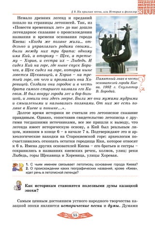 55
§ 9. На крыльях песни, или История и фольклор
Немало древних легенд и преданий
попало на страницы летописей. Так, из
«Повести временных лет» до нас дошло
легендарное сказание о происхождении
названия и времени основания города
Киева: «Когда же поляне жили… от-
дельно и управлялись родами своими...
были между них три брата: одному
имя Кий, а второму – Щек, а третье-
му – Хорив, и сестра их – Лыбедь. И
сидел Кий на горе, где ныне спуск Бори-
чев, а Щек сидел на горе, которая ныне
зовется Щекавицей, а Хорив – на тре-
тьей горе, от чего и прозвалась она Хо-
ревицей. Создали они городок и в честь
брата самого старшего назвали его Ки-
евом. И был вокруг города лес и бор боль-
шой, и ловили они здесь зверье. Были же они мужами мудрыми
и смышлеными и назывались полянами. От них же есть по-
ляне в Киеве и поныне...».
Долгое время историки не считали это летописное сказание
правдивым. Однако, сопоставив свидетельство летописца с дру-
гими тогдашними источниками, все же пришли к выводу, что
легенда имеет историческую основу, а Кий был реальным ли-
цом, жившим в конце 6 – в начале 7 в. Подтверждают это и ар-
хеологические находки на Старокиевской горе: археологам по-
счастливилось откопать остатки городища Кия, которое относят
к 6 в. Имена других основателей Киева – его братьев и сестры –
сохранились в названиях киевских речек, холмов, улиц: реки
Лыбедь, горы Щекавица и Хоревица, улицы Хоревая.
1. С чьим именем связывает летописец основание города Киева?
2. О происхождении каких географических названий, кроме «Киев»,
идет речь в летописной легенде?
Как историкам становятся полезными думы казацкой
эпохи?
Самым ценным достоянием устного народного творчества ка-
зацкой эпохи являются исторические песни и думы. Думами
Памятный знак в честь
основателей города Кие­
ва. 1982 г. Скульптор
В. Бородай.
 