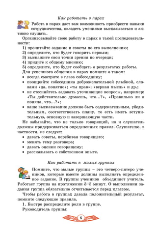 6
Как работать в парах
Работа в парах даст вам возможность приобрести навыки
сотрудничества, овладеть умениями высказываться и ак-
тивно слушать.
Организовывайте свою работу в парах в такой последователь-
ности:
1) прочитайте задание и советы по его выполнению;
2) определите, кто будет говорить первым;
3) выскажите свои точки зрения по очереди;
4) придите к общему мнению;
5) определите, кто будет сообщать о результатах работы.
Для успешного общения в парах помните о таком:
•	 всегда смотрите в глаза собеседнику;
•	 поощряйте собеседника доброжелательной улыбкой, сло-
вами «да, понятно»; «ты прав»; «верная мысль» и др.;
•	 не стесняйтесь задавать уточняющие вопросы, например:
«Ты действительно думаешь, что...?», «Правильно ли я
поняла, что...?»;
•	 ваше высказывание должно быть содержательным, убеди-
тельным, соответствовать плану, то есть иметь вступи-
тельную, основную и завершающую части.
Не забывайте, что не только говорящий, но и слушатель
должны придерживаться определенных правил. Слушателю, в
частности, не следует:
•	 давать советы, перебивая говорящего;
•	 менять тему разговора;
•	 давать оценки говорящему;
•	 рассказывать о собственном опыте.
Как работать в малых группах
Помните, что малые группы – это четверо-пятеро уче-
ников, которые вместе должны выполнять определен-
ное задание. В группы учеников объединяет учитель.
Работает группа на протяжении 3–5 минут. О выполнении за-
дания группа обязательно отчитывается перед классом.
Чтобы работа в группах давала положительный результат,
помните следующие правила.
1. Быстро распределите роли в группе.
Руководитель группы:
 