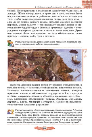 65
§ 10. Можно ли увидеть прошлое, или История на карте
свиней. Помощниками в славянских хозяйствах были волы и
лошади. Живя между лесов, в краю рек и озер, славяне были
искусными охотниками и рыбаками, охотились не только для
того, чтобы получить дополнительную пищу, но и ради меха –
едва ли не самого ценного товара, который сбывали соседним
народам. Среди ремесел – так называют занятие людей по из-
готовлению орудий труда и бытовых предметов, одежды – неза-
урядного мастерства достигли в литье и ковке металлов. Древ-
ние славяне были язычниками, то есть обожествляли силы
природы – солнце, небо, гром и молнию.
Рассмотрите рисунок древнеславянского поселения. Составьте рас-
сказ о повседневных заботах древних славян.
Племена древних славян время от времени объединялись в
большие союзы – племенные объединения, или союзы племен.
Названия восточнославянских племенных союзов, которые
просуществовали до образования государства в 9 в. с центром
в Киеве, сохранила летопись «Повесть временных лет». Это –
семь племенных объединений: поляне, древляне, волыняне,
хорваты, уличи, тиверцы и северяне. Именно их исследова-
тели считают предками украинцев.
	 Рассмотрите карту «Восточнославянские племенные союзы 7–8 веков
на территории Украины» на странице 66. Покажите друг другу на карте
город Киев, реку Днепр, пределы расселения восточнославянских
племенных союзов – предков украинцев. Назовите восточнославянские пле-
менные союзы, которые проживали на наших землях в 7–8 вв. и были пред-
ками украинцев. Какие союзы племен были предками белорусов и русских?
 