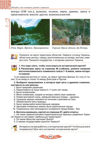 68
Откуда и как историки узнают о прошлом
венгры (156 тыс.), румыны, поляки, евреи, армяне, греки и
представители многих других национальностей.
Река Прут. Яремче. Прикарпатье. Горный Крым вблизи Ай-Петри.
Покажите на карте территории областей. Найдите столицу Украины,
областные центры, города, расположенные на западе, востоке, севе-
ре и юге. Покажите государства, с которыми граничит Украина.
1. Что надо знать, чтобы пользоваться исторической картой?
2. Рассмотрев карту на странице 66 учебника, укажите название
восточнославянского племенного союза 7 – 8 веков, земли которо­
го лежали:
1) на северном востоке от полян, на левых притоках Днепра; 2) к югу от по-
лян; 3) на запад от полян; 4) между Днестром и Прутом.
3. Выберите предложения, в которых идет речь о древних славянах,
составьте из них рассказ.
1. Были предками украинцев.
2. Перекочевали на наши земли 5 – 7 тысяч лет назад.
3. Были кочевниками.
4. Жили племенами, каждое из которых имело свое название.
5. Племя возглавлял князь, имевший военные отряды – дружины.
6.	Соседние народы называли их конными стрелками из лука.
7.	Обожествляли силы природы.
8.	Были чрезвычайно воинственным народом.
9.	Центрами племенных земель были укрепленные города.
10.	Сохранилось имя легендарного основателя города Киева – Кия.
4. Воспользовавшись картой на странице 67, дайте ответы:
1. На какие административно-территориальные единицы разделена Украи-
на? Какие из них имеют наибольшую территорию?
2. По каким областям протекает Днепр?
3. С какими государствами граничит Украина?
Интересно ли вам работать с исторической картой? Что больше всего
понравилось? Для чего составляют исторические карты?
 