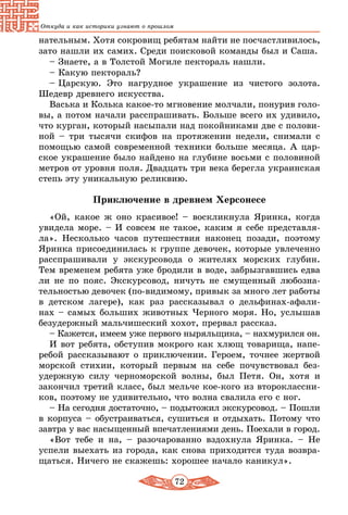 72
Откуда и как историки узнают о прошлом
нательным. Хотя сокровищ ребятам найти не посчастливилось,
зато нашли их самих. Среди поисковой команды был и Саша.
– Знаете, а в Толстой Могиле пектораль нашли.
– Какую пектораль?
– Царскую. Это нагрудное украшение из чистого золота.
Шедевр древнего искусства.
Васька и Колька какое-то мгновение молчали, понурив голо-
вы, а потом начали расспрашивать. Больше всего их удивило,
что курган, который насыпали над покойниками две с полови-
ной – три тысячи скифов на протяжении недели, снимали с
помощью самой современной техники больше месяца. А цар-
ское украшение было найдено на глубине восьми с половиной
метров от уровня поля. Двадцать три века берегла украинская
степь эту уникальную реликвию.
Приключение в древнем Херсонесе
«Ой, какое ж оно красивое! – воскликнула Яринка, когда
увидела море. – И совсем не такое, каким я себе представля-
ла». Несколько часов путешествия наконец позади, поэтому
Яринка присоединилась к группе девочек, которые увлеченно
расспрашивали у экскурсовода о жителях морских глубин.
Тем временем ребята уже бродили в воде, забрызгавшись едва
ли не по пояс. Экскурсовод, ничуть не смущенный любозна-
тельностью девочек (по-видимому, привык за много лет работы
в детском лагере), как раз рассказывал о дельфинах-афали-
нах – самых больших животных Черного моря. Но, услышав
безудержный мальчишеский хохот, прервал рассказ.
– Кажется, имеем уже первого ныряльщика, – нахмурился он.
И вот ребята, обступив мокрого как хлющ товарища, напе-
ребой рассказывают о приключении. Героем, точнее жертвой
морской стихии, который первым на себе почувствовал без­
удержную силу черноморской волны, был Петя. Он, хотя и
закончил третий класс, был мельче кое-кого из второклассни-
ков, поэтому не удивительно, что волна свалила его с ног.
– На сегодня достаточно, – подытожил экскурсовод. – Пошли
в корпуса – обустраиваться, сушиться и отдыхать. Потому что
завтра у вас насыщенный впечатлениями день. Поехали в город.
«Вот тебе и на, – разочарованно вздохнула Яринка. – Не
успели выехать из города, как снова приходится туда возвра-
щаться. Ничего не скажешь: хорошее начало каникул».
 
