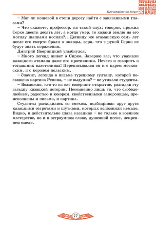 77
Прочитайте на досуге
– Мог ли кошевой в степи дорогу найти с завязанными гла-
зами?
– Что скажете, профессор, на такой слух: говорят, прожил
Серко двести десять лет, а когда умер, то казаки землю на его
могилу шапками носили?.. Десницу же атаманскую семь лет
после его смерти брали в походы, веря, что с рукой Серко не
будут знать поражения.
Дмитрий Яворницкий улыбнулся.
– Много легенд живет о Сирко. Заверяю вас, что уважали
казацкого атамана даже его противники. Нечего и говорить о
тогдашних властелинах! Переписывался он и с царем москов-
ским, и с королем польским.
– Значит, легенда о письме турецкому султану, которой по-
священа картина Репина, – не выдумка? – не утихали студенты.
– Возможно, кто-то из вас совершит открытие, разгадав эту
загадку казацкой истории. Несомненно лишь то, что свободо-
любием, радостью и юмором, свойственными запорожцам, пре-
исполнены и письмо, и картина.
Студенты расходились со смехом, подбадривая друг друга
казацкими остротами и шутками, которых вспомнили немало.
Видно, и действительно слава казацкая – не только в военном
мастерстве, но и в остроумном слове, душевной песне, искрен-
нем смехе.
 