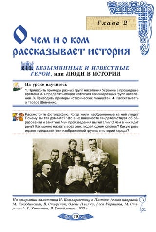 79
Очем и î êîм
рассказывает иñòîðиÿ
§11. БЕЗЫМЯННЫЕ И ИЗВЕСТНЫЕ
ГЕРОИ, или ЛЮДИ В ИСТОРИИ
На уроке научитесь
1. Приводить примеры разных групп населения Украины в прошедшие
времена. 2. Определять общее и отличия в жизни разных групп населе-
ния. 3. Приводить примеры исторических личностей. 4. Рассказывать
о Тарасе Шевченко.
Рассмотрите фотографию. Когда жили изображенные на ней люди?
Почему вы так думаете? Что в их внешности свидетельствует об об-
разовании и занятии? Чьи произведения вы читали? О чем в них идет
речь? Как можно назвать всех этих людей одним словом? Какую роль
играют представители изображенной группы в истории народа?
На открытии памятника И. Котляревскому в Полтаве (слева направо):
М. Коцюбинский, В. Стефаник, Олена Пчилка, Леся Украинка, М. Ста-
рицкий, Г. Хоткевич, В. Самойленко. 1903 г.
 