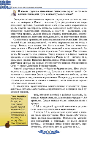 80
О чем и о ком рассказывает история
О каких группах населения свидетельствуют источники
времен Киевской Руси и последующих веков?
Во время возникновения первого государства на наших зем-
лях – с центром в Киеве – жители Руси разделялись на опре-
деленные группы. Каждый делал свое дело: одни выращивали
хлеб, другие мастерили, кому-то надлежало заботиться о со-
блюдении религиозных обрядов, а кому-то – защищать мир-
ный труд других. Жизнь каждой группы подчинялась опреде-
ленным законам, которые складывались на протяжении веков.
Славянских правителей издавна называли князьями. Власть
князей была наследственной, то есть передавалась от отца к
сыну. Только сын князя мог быть князем. Самым влиятель-
ным князем в Киевской Руси был великий князь киевский. Вы
уже знаете о великом князе киевском Владимире Святославо-
виче. Вспомните, что именно. Были князья и в более поздние
времена. «Некоронованным королем Руси» в 16 – начале 17 в.
называли князя Василия-Константина Острожского. На пре-
дыдущих уроках вы узнали об основателе первой Запорожской
Сечи – князе Дмитрие Вишневецком.
Князей окружали воины – бояре и дружинники. Ими стано-
вились выходцы из уважаемых, близких к князю семей. Ос-
новным их занятием была служба в княжеском войске, за что
они получали щедрое вознаграждение. Бояре и дружинники не
только участвовали в военных походах, но и занимали прави-
тельственные должности.
С введением христианства влиятельным становится духо­
венство, которое заботилось о христианской церкви и всей ду-
ховной жизни.
Тех, кто жил в селах и работал на земле, на-
зывали крестьянами, а жителей городов – ме­
щанами. Среди мещан были ремесленники и
купцы.
С 16 в. ведущей группой населения украин-
ских земель становится казачество.
В конце 18 в. украинские крестьяне и каза-
ки стали крепостными. Они стали собственно-
стью господ-помещиков. Миллионы украин-
цев рождались и умирали, не имея личной
свободы. Господин имел право продать кре-
постного, обменять его на другого и т.п.
Cлово церковь
значит: дом
Божий, то
есть святое
место, предна-
значенное для
христианских
богослужений и
молитв, а
также обще-
ство верующих.
 