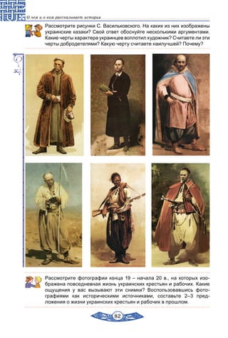 82
О чем и о ком рассказывает история
Рассмотрите рисунки С. Васильковского. На каких из них изображены
украинские казаки? Свой ответ обоснуйте несколькими аргументами.
Какие черты характера украинцев воплотил художник? Считаете ли эти
черты добродетелями? Какую черту считаете наилучшей? Почему?
Рассмотрите фотографии конца 19 – начала 20 в., на которых изо­
бражена повседневная жизнь украинских крестьян и рабочих. Какие
ощущения у вас вызывают эти снимки? Воспользовавшись фото­
графиями как историческими источниками, составьте 2–3 пред­
ложения о жизни украинских крестьян и рабочих в прошлом.
 