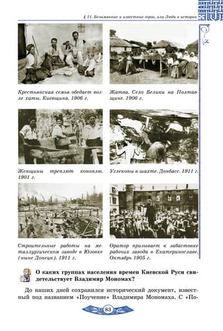 83
§ 11. Безымянные и известные герои, или Люди в истории
Крестьянская семья обедает воз-
ле хаты. Киевщина. 1906 г.
Женщины треплют коноплю.
1901 г.
Строительные работы на ме-
таллургическом заводе в Юзовке
(ныне Донецк). 1911 г.
Жатва. Село Белики на Полтав-
щине. 1906 г.
Углекопы в шахте. Донбасс. 1911 г.
Оратор призывает к забастовке
рабочих завода в Екатеринославе.
Октябрь 1905 г.
О каких группах населения времен Киевской Руси сви-
детельствует Владимир Мономах?
До наших дней сохранился исторический документ, извест-
ный под названием «Поучение» Владимира Мономаха. С «По­
 