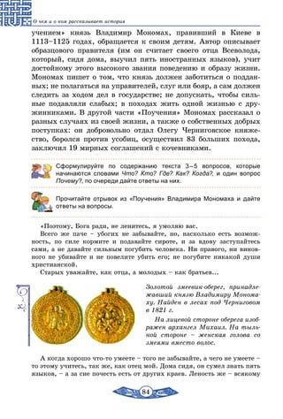 84
О чем и о ком рассказывает история
учением» князь Владимир Мономах, правивший в Киеве в
1113–1125 годах, обращается к своим детям. Автор описывает
образцового правителя (им он считает своего отца Всеволода,
который, сидя дома, выучил пять иностранных языков), учит
достойному этого высокого звания поведению и образу жизни.
Мономах пишет о том, что князь должен заботиться о поддан-
ных; не полагаться на управителей, слуг или бояр, а сам должен
следить за ходом дел в государстве; не допускать, чтобы силь-
ные подавляли слабых; в походах жить одной жизнью с дру-
жинниками. В другой части «Поучения» Мономах рассказал о
разных случаях из своей жизни, а также о собственных добрых
поступках: он добровольно отдал Олегу Черниговское княже-
ство, боролся против усобиц, осуществил 83 больших похода,
заключил 19 мирных соглашений с кочевниками.
Сформулируйте по содержанию текста 3 – 5 вопросов, которые
начинаются словами Что? Кто? Где? Как? Когда?, и один вопрос
Почему?, по очереди дайте ответы на них.
	 Прочитайте отрывок из «Поучения» Владимира Мономаха и дайте
ответы на вопросы.
«Поэтому, Бога ради, не ленитесь, я умоляю вас.
Всего же паче – убогих не забывайте, но, насколько есть возмож-
ность, по силе кормите и подавайте сироте, и за вдову заступайтесь
сами, а не давайте сильным погубить человека. Ни правого, ни винов­
ного не убивайте и не повелите убить его; не погубите никакой души
христианской.
Старых уважайте, как отца, а молодых – как братьев...
Золотой змеевик-оберег, принадле-
жавший князю Владимиру Монома-
ху. Найден в лесах под Черниговом
в 1821 г.
На лицевой стороне оберега изоб­
ражен архангел Михаил. На тыль-
ной стороне – женская голова со
змеями вместо волос.
А когда хорошо что-то умеете – того не забывайте, а чего не умеете –
то этому учитесь, так же, как отец мой. Дома сидя, он сумел знать пять
языков, – а за сие почесть есть от других краев. Леность же – всякому
 