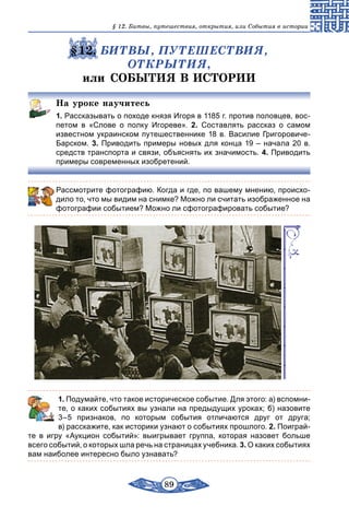 89
§ 12. Битвы, путешествия, открытия, или События в истории
§12. БИТВЫ, ПУТЕШЕСТВИЯ,
ОТКРЫТИЯ,
или СОБЫТИЯ В ИСТОРИИ
На уроке научитесь
1. Рассказывать о походе князя Игоря в 1185 г. против половцев, вос-
петом в «Слове о полку Игореве». 2.  Составлять рассказ о самом
известном украинском путешественнике 18 в. Василие Григоровиче-
Барском. 3. Приводить примеры новых для конца 19 – начала 20 в.
средств транспорта и связи, объяснять их значимость. 4. Приводить
примеры современных изобретений.
Рассмотрите фотографию. Когда и где, по вашему мнению, происхо-
дило то, что мы видим на снимке? Можно ли считать изображенное на
фотографии событием? Можно ли сфотографировать событие?
	 1. Подумайте, что такое историческое событие. Для этого: а) вспомни-
те, о каких событиях вы узнали на предыдущих уроках; б) назовите
3–5 признаков, по которым события отличаются друг от друга;
в) расскажите, как историки узнают о событиях прошлого. 2. Поиграй-
те в игру «Аукцион событий»: выигрывает группа, которая назовет больше
всего событий, о которых шла речь на страницах учебника. 3. О каких событиях
вам наиболее интересно было узнавать?
 