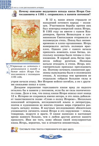 90
О чем и о ком рассказывает история
Почему описание неудачного похода князя Игоря Свя-
тославовича в 1185 г. сохранилось в памяти потомков?
В 12 в. наши земли страдали от
нападений кочевого народа – полов-
цев. Участником борьбы против них
был новгород-северский князь Игорь.
В 1185 году он вместе с сыном Вла­
димиром, братом Всеволодом и пле-
мянником Святославом отправился в
половецкую степь. Поход был несвое­
временно и плохо организован. Игорь
намеревался застать половцев врас­
плох. Однако уже с самого начала
пришлось изменять план битвы, по-
скольку половцы были готовы к стол-
кновению. В первый день битва при-
несла победу русичам. Половцы
начали отходить в степи. Игорь нео­
смотрительно приказал преследовать
их. Поэтому ночевать княжеские дру-
жины вынуждены были в половецких
степях. А половцы тем временем не
отдыхали: собрали большие силы и
утром начали атаку. Все Игорево войско погибло, а он с други-
ми князьями попал в плен.
Досадное поражение тщеславного князя вряд ли надолго
осталось бы в памяти у потомков, если бы не сила поэтическо-
го слова. Дело в том, что поход князя Игоря описал поэт конца
12 в. История не сохранила имени автора, и это лишь добавля-
ет таинственности поэме «Слово о полку Игореве». Несколько
поколений историков, исследователей языка и литературы,
поэтов и художников во многих странах мира стремятся раз-
гадать загадку поэмы. В научных исследованиях обязательно
упоминается личность князя Игоря и его окружение – семья,
товарищи, недруги и враги. О князе написано в настоящее
время намного больше, чем о любом другом деятеле нашего
прошлого. Имя же того, кому обязан своей популярностью
князь Игорь, вероятно, так и останется неизвестным.
Составьте план текста и перескажите его друг другу.
Страница из летописи с
упоминанием о походе и
битве войск Игоря Свя-
тославовича с половцами
1185 года.
 