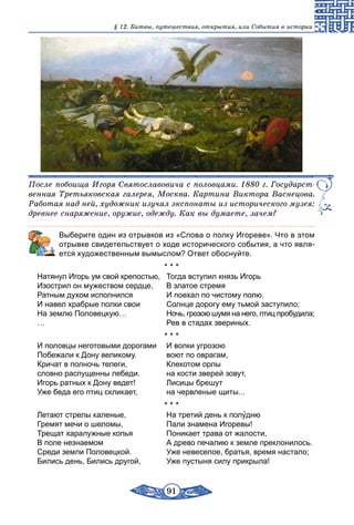 91
§ 12. Битвы, путешествия, открытия, или События в истории
После побоища Игоря Святославовича с половцами. 1880 г. Государст­
венная Третьяковская галерея, Москва. Картина Виктора Васнецова.
Работая над ней, художник изучал экспонаты из исторического музея:
древнее снаряжение, оружие, одежду. Как вы думаете, зачем?
	 Выберите один из отрывков из «Слова о полку Игореве». Что в этом
отрывке свидетельствует о ходе исторического события, а что явля-
ется художественным вымыслом? Ответ обоснуйте.
* * *
Натянул Игорь ум свой крепостью,	 Тогда вступил князь Игорь
Изострил он мужеством сердце,	 В златое стремя
Ратным духом исполнился	 И поехал по чистому полю.
И навел храбрые полки свои	 Солнце дорогу ему тьмой заступило;
На землю Половецкую…	 Ночь, грозою шумя на него, птиц пробудила;
…	 Рев в стадах звериных.
* * *
И половцы неготовыми дорогами	 И волки угрозою
Побежали к Дону великому.	 воют по оврагам,
Кричат в полночь телеги,	 Клекотом орлы
словно распущенны лебеди.	 на кости зверей зовут,
Игорь ратных к Дону ведет!	 Лисицы брешут
Уже беда его птиц скликает,	 на червленые щиты...
* * *
Летают стрелы каленые,	 На третий день к полудню
Гремят мечи о шеломы,	 Пали знамена Игоревы!
Трещат харалужные копья	 Поникает трава от жалости,
В поле незнаемом	 А древо печалию к земле преклонилось.
Среди земли Половецкой.	 Уже невеселое, братья, время настало;
Бились день, Бились другой,	 Уже пустыня силу прикрыла!
 