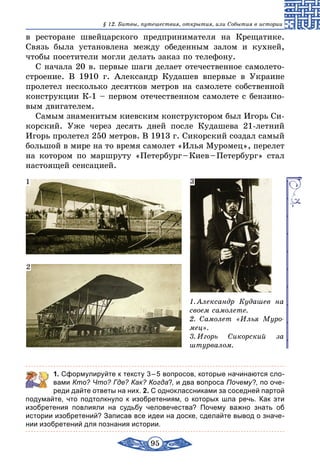 95
§ 12. Битвы, путешествия, открытия, или События в истории
в ресторане швейцарского предпринимателя на Крещатике.
Связь была установлена между обеденным залом и кухней,
чтобы посетители могли делать заказ по телефону.
С начала 20 в. первые шаги делает отечественное самолето-
строение. В 1910 г. Александр Кудашев впервые в Украине
пролетел несколько десятков метров на самолете собственной
конструкции К-1 – первом отечественном самолете с бензино-
вым двигателем.
Самым знаменитым киевским конструктором был Игорь Си-
корский. Уже через десять дней после Кудашева 21-летний
Игорь пролетел 250 метров. В 1913 г. Сикорский создал самый
большой в мире на то время самолет «Илья Муромец», перелет
на котором по маршруту «Петербург – Киев – Петербург» стал
настоящей сенсацией.
1. Александр Кудашев на
своем самолете.
2. Самолет «Илья Муро-
мец».
3. Игорь Сикорский за
штурвалом.
1
2
3
	 1. Сформулируйте к тексту 3 – 5 вопросов, которые начинаются сло-
вами Кто? Что? Где? Как? Когда?, и два вопроса Почему?, по оче-
реди дайте ответы на них. 2. С одноклассниками за соседней партой
подумайте, что подтолкнуло к изобретениям, о которых шла речь. Как эти
изобретения повлияли на судьбу человечества? Почему важно знать об
истории изобретений? Записав все идеи на доске, сделайте вывод о значе-
нии изобретений для познания истории.
 