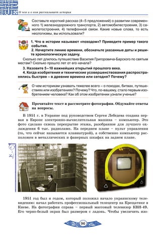 96
О чем и о ком рассказывает история
	 Составьте короткий рассказ (4–5 предложений) о развитии современ-
ного 1) железнодорожного транспорта, 2) автомобилестроения, 3) са-
молетостроения, 4) телефонной связи. Какие новые слова, то есть
неологизмы, вы использовали?
1. Что в истории называют «походом»? Приведите пример такого
события.
2. Начертите линию времени, обозначьте указанные даты и реши­
те хронологическую задачу.
Сколько лет длилось путешествие Василия Григоровича-Барского по святым
местам? Сколько прошло лет от его начала?
3. Назовите 5 – 10 важнейших открытий прошлого века.
4. Когда изобретения и технические усовершенствования распростра­
нялись быстрее – в древние времена или сегодня? Почему?
О чем историкам узнавать тяжелее всего – о походах, битвах, путеше-
ствиях или изобретениях? Почему? Что, по-вашему, стало первым изо-
бретением человека? Как об этом изобретении узнали ученые?
Прочитайте текст и рассмотрите фотографии. Обдумайте ответы
на вопросы.
В 1951 г. в Украине под руководством Сергея Лебедева создана пер-
вая в Европе электронно-вычислительная машина – компьютер. Это
фото сделано сквозь перекрытие этажа, разобранное для лучшего ох-
лаждения 6 тыс. радиоламп. На переднем плане – пульт управления
(то, что сейчас называется клавиатурой), а собственно компьютер рас-
положен в металлических и фанерных шкафах на заднем плане.
1951 год был и годом, который положил начало украинскому теле-
видению: начал работать профессиональный телецентр на Крещатике в
Киеве. На фотографии справа – первый массовый телевизор КВН-49.
Его черно-белый экран был размером с ладонь. Чтобы увеличить изо-
 