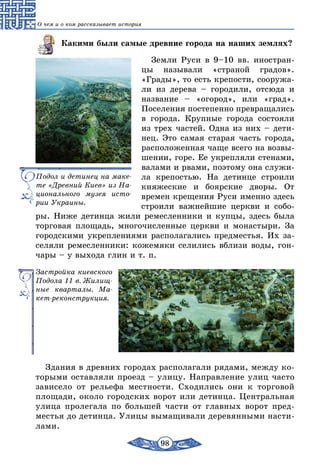 98
О чем и о ком рассказывает история
Какими были самые древние города на наших землях?
Земли Руси в 9–10 вв. иностран-
цы называли «страной градов».
«Грады», то есть крепости, сооружа-
ли из дерева – городили, отсюда и
название – «огород», или «град».
Поселения постепенно превращались
в города. Крупные города состояли
из трех частей. Одна из них – дети-
нец. Это самая старая часть города,
расположенная чаще всего на возвы-
шении, горе. Ее укреп­ляли стенами,
валами и рвами, поэтому она служи-
ла крепостью. На детинце строили
княжеские и боярские дворы. От
времен крещения Руси именно здесь
строили важнейшие церкви и собо-
ры. Ниже детинца жили ремесленники и купцы, здесь была
торговая площадь, многочисленные церкви и монастыри. За
городскими укреплениями располагались предместья. Их за-
селяли ремесленники: кожемяки селились вблизи воды, гон-
чары – у выхода глин и т. п.
Застройка киевского
Подола 11 в. Жилищ-
ные кварталы. Ма-
кет-реконструкция.
Здания в древних городах располагали рядами, между ко-
торыми оставляли проезд – улицу. Направление улиц часто
зависело от рельефа местности. Сходились они к торговой
площади, около городских ворот или детинца. Центральная
улица пролегала по большей части от главных ворот пред-
местья до детинца. Улицы вымащивали деревянными насти-
лами.
Подол и детинец на маке-
те «Древний Киев» из На-
ционального музея исто-
рии Украины.
 