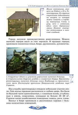 99
§ 13. Хлеб насущный, или Жизнь во времена Киевской Руси
Жилье киевлянина, жив-
шего на Подоле в 10 в. Ре-
конструкция. По крутым
ступенькам поднимаемся
на галерею, из которой
можно попасть в середи-
ну помещения. Слева, в
углу, печь с лежанкой,
вдоль стен деревянные
лавки. Нижнее помеще-
ние использовали в каче-
стве кладовой.
Города заселяли преимущественно ремесленники. Немало
жителей городов жило за счет торговли. В крупных городах
проживали княжеская семья, бояре, дружинники, духовенство.
1. Сооружение одного из участков укреплений киевского детинца.
2. Строительство боярской усадьбы и княжеского дворца. Фрагменты
реконструкции киевского детинца князя Владимира из Археологиче-
ского музея Института археологии Национальной академии наук
Украины.
1
2
Под усадьбы простонародья отводили небольшие участки зем-
ли. Свое жилье горожане располагали в глубине двора. Это были
по большей части однокомнатные, с глиняным полом, углублен-
ным в землю, сооружения, площадью не больше 18 – 20 м2.
Строили также хозяйственные помещения: навесы, риги, хлева.
Князья и бояре проживали в двухэтажных хоромах с боль-
шим количеством помещений.
 