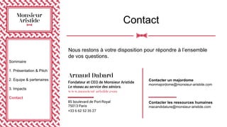Contact
Sommaire
1. Présentation & Pitch
2. Equipe & partenaires
3. Impacts
Contact
Nous restons à votre disposition pour répondre à l’ensemble
de vos questions.
Contacter un majordome
monmajordome@monsieur-aristide.com
Contacter les ressources humaines
macandidature@monsieur-aristide.com
 