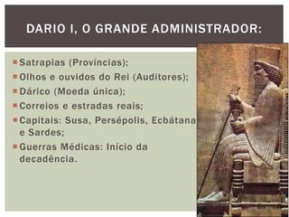 Satrapias (Províncias);
 Olhos e ouvidos do Rei (Auditores);
 Dárico (Moeda única);
 Correios e estradas reais;
 Capitais: Susa, Persépolis, Ecbátana
e Sardes;
 Guerras Médicas: Início da
decadência.
DARIO I, O GRANDE ADMINISTRADOR:
 