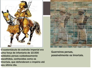 O sustentáculo do exército imperial era
uma força de infantaria de 10.000
soldados persas cuidadosamente
escolhidos, conhecidos como os
Imortais, que defenderam o império até
seu último dia.
Guerreiros persas,
possivelmente os Imortais.
 