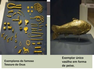 Exemplares do famoso
Tesouro do Oxus
Exemplar único
vasilha em forma
de peixe.
 