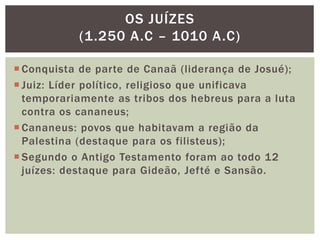  Conquista de parte de Canaã (liderança de Josué);
 Juiz: Líder político, religioso que unificava
temporariamente as tribos dos hebreus para a luta
contra os cananeus;
 Cananeus: povos que habitavam a região da
Palestina (destaque para os filisteus);
 Segundo o Antigo Testamento foram ao todo 12
juízes: destaque para Gideão, Jefté e Sansão.
OS JUÍZES
(1.250 A.C – 1010 A.C)
 