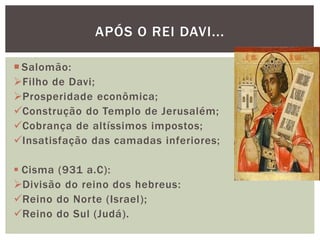 APÓS O REI DAVI...
 Salomão:
Filho de Davi;
Prosperidade econômica;
Construção do Templo de Jerusalém;
Cobrança de altíssimos impostos;
Insatisfação das camadas inferiores;
 Cisma (931 a.C):
Divisão do reino dos hebreus:
Reino do Norte (Israel);
Reino do Sul (Judá).
 