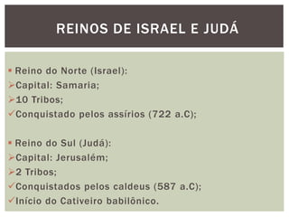 REINOS DE ISRAEL E JUDÁ
 Reino do Norte (Israel):
Capital: Samaria;
10 Tribos;
Conquistado pelos assírios (722 a.C);
 Reino do Sul (Judá):
Capital: Jerusalém;
2 Tribos;
Conquistados pelos caldeus (587 a.C);
Início do Cativeiro babilônico.
 
