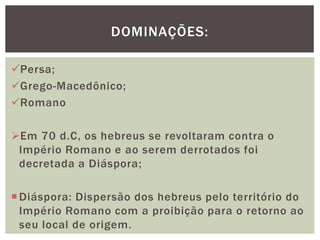 Persa;
Grego-Macedônico;
Romano
Em 70 d.C, os hebreus se revoltaram contra o
Império Romano e ao serem derrotados foi
decretada a Diáspora;
Diáspora: Dispersão dos hebreus pelo território do
Império Romano com a proibição para o retorno ao
seu local de origem.
DOMINAÇÕES:
 