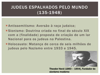  Antissemitismo: Aversão à raça judaica;
 Sionismo: Doutrina criada no final do século XIX
com a (finalidade) proposta de criação de um lar
Nacional para os judeus na Palestina.
 Holocausto: Matança de cerca de seis milhões de
judeus pelo Nazismo entre 1933 e 1945.
JUDEUS ESPALHADOS PELO MUNDO
(135-1948)
Theodor Herzl (1860 – 1904), Fundador do
sionismo moderno
 