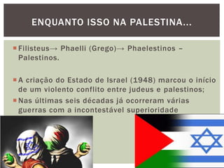  Filisteus→ Phaelli (Grego)→ Phaelestinos –
Palestinos.
 A criação do Estado de Israel (1948) marcou o início
de um violento conflito entre judeus e palestinos;
 Nas últimas seis décadas já ocorreram várias
guerras com a incontestável superioridade
israelense.
ENQUANTO ISSO NA PALESTINA...
 