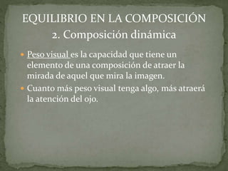  Peso visual es la capacidad que tiene un
elemento de una composición de atraer la
mirada de aquel que mira la imagen.
 Cuanto más peso visual tenga algo, más atraerá
la atención del ojo.
EQUILIBRIO EN LA COMPOSICIÓN
2. Composición dinámica
 