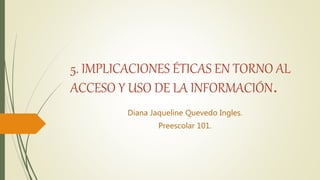 5. IMPLICACIONES ÉTICAS EN TORNO AL
ACCESO Y USO DE LA INFORMACIÓN.
Diana Jaqueline Quevedo Ingles.
Preescolar 101.
 