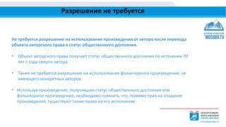 Разрешение не требуется
Не требуется разрешение на использование произведения от автора после перехода
объекта авторского права в статус общественного достояния.
• Объект авторского права получает статус общественного достояния по истечении 70
лет с года смерти автора.
• Также не требуется разрешение на использование фольклорного произведения, не
имеющего конкретных авторов.
• Используя произведение, получившее статус общественного достояния или
фольклорное произведение, необходимо помнить, что, помимо прав на создание
произведения, существуют также права на его исполнение.
 