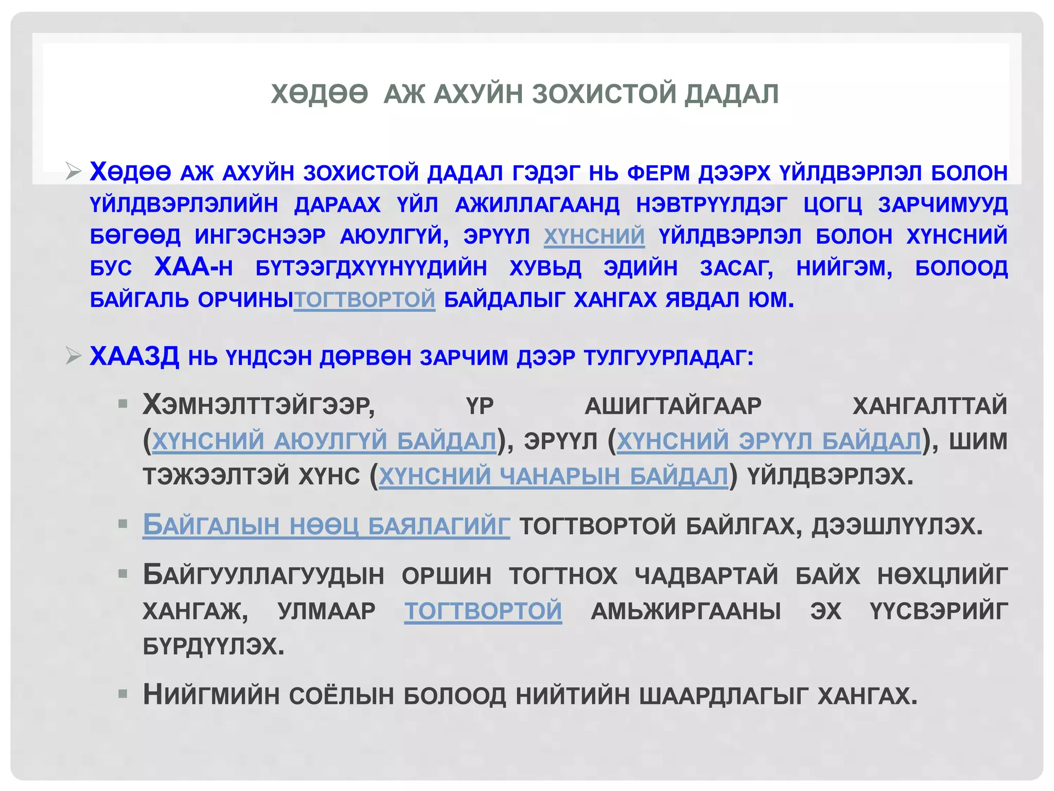 ХӨДӨӨ АЖ АХУЙН ЗОХИСТОЙ ДАДАЛ
 ХӨДӨӨ АЖ АХУЙН ЗОХИСТОЙ ДАДАЛ ГЭДЭГ НЬ ФЕРМ ДЭЭРХ ҮЙЛДВЭРЛЭЛ БОЛОН
ҮЙЛДВЭРЛЭЛИЙН ДАРААХ ҮЙЛ АЖИЛЛАГААНД НЭВТРҮҮЛДЭГ ЦОГЦ ЗАРЧИМУУД
БӨГӨӨД ИНГЭСНЭЭР АЮУЛГҮЙ, ЭРҮҮЛ ХҮНСНИЙ ҮЙЛДВЭРЛЭЛ БОЛОН ХҮНСНИЙ
БУС ХАА-Н БҮТЭЭГДХҮҮНҮҮДИЙН ХУВЬД ЭДИЙН ЗАСАГ, НИЙГЭМ, БОЛООД
БАЙГАЛЬ ОРЧИНЫТОГТВОРТОЙ БАЙДАЛЫГ ХАНГАХ ЯВДАЛ ЮМ.
 ХААЗД НЬ ҮНДСЭН ДӨРВӨН ЗАРЧИМ ДЭЭР ТУЛГУУРЛАДАГ:
 ХЭМНЭЛТТЭЙГЭЭР, ҮР АШИГТАЙГААР ХАНГАЛТТАЙ
(ХҮНСНИЙ АЮУЛГҮЙ БАЙДАЛ), ЭРҮҮЛ (ХҮНСНИЙ ЭРҮҮЛ БАЙДАЛ), ШИМ
ТЭЖЭЭЛТЭЙ ХҮНС (ХҮНСНИЙ ЧАНАРЫН БАЙДАЛ) ҮЙЛДВЭРЛЭХ.
 БАЙГАЛЫН НӨӨЦ БАЯЛАГИЙГ ТОГТВОРТОЙ БАЙЛГАХ, ДЭЭШЛҮҮЛЭХ.
 БАЙГУУЛЛАГУУДЫН ОРШИН ТОГТНОХ ЧАДВАРТАЙ БАЙХ НӨХЦЛИЙГ
ХАНГАЖ, УЛМААР ТОГТВОРТОЙ АМЬЖИРГААНЫ ЭХ ҮҮСВЭРИЙГ
БҮРДҮҮЛЭХ.
 НИЙГМИЙН СОЁЛЫН БОЛООД НИЙТИЙН ШААРДЛАГЫГ ХАНГАХ.
 