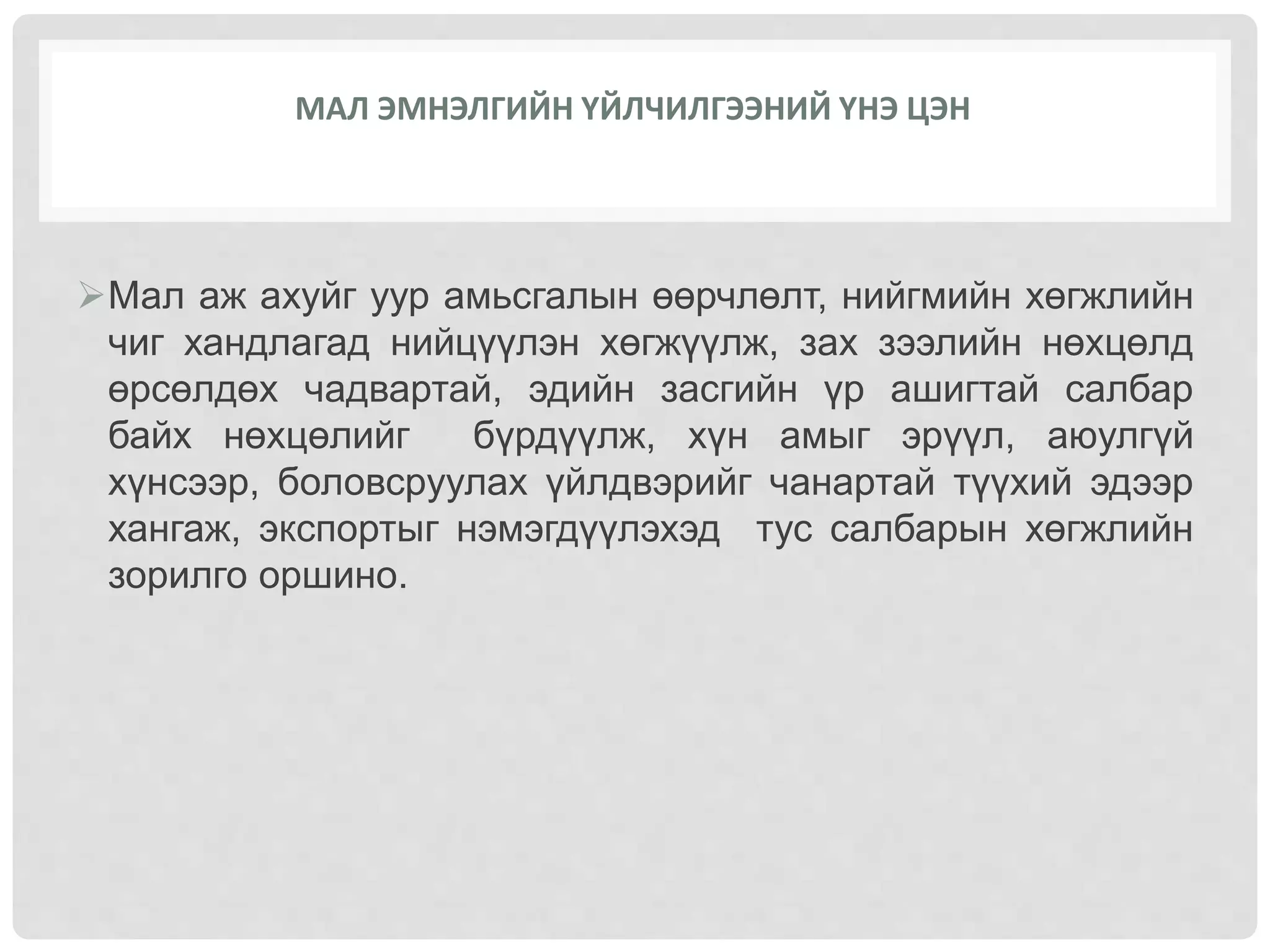 Мал аж ахуйг уур амьсгалын өөрчлөлт, нийгмийн хөгжлийн
чиг хандлагад нийцүүлэн хөгжүүлж, зах зээлийн нөхцөлд
өрсөлдөх чадвартай, эдийн засгийн үр ашигтай салбар
байх нөхцөлийг бүрдүүлж, хүн амыг эрүүл, аюулгүй
хүнсээр, боловсруулах үйлдвэрийг чанартай түүхий эдээр
хангаж, экспортыг нэмэгдүүлэхэд тус салбарын хөгжлийн
зорилго оршино.
МАЛ ЭМНЭЛГИЙН ҮЙЛЧИЛГЭЭНИЙ ҮНЭ ЦЭН
 