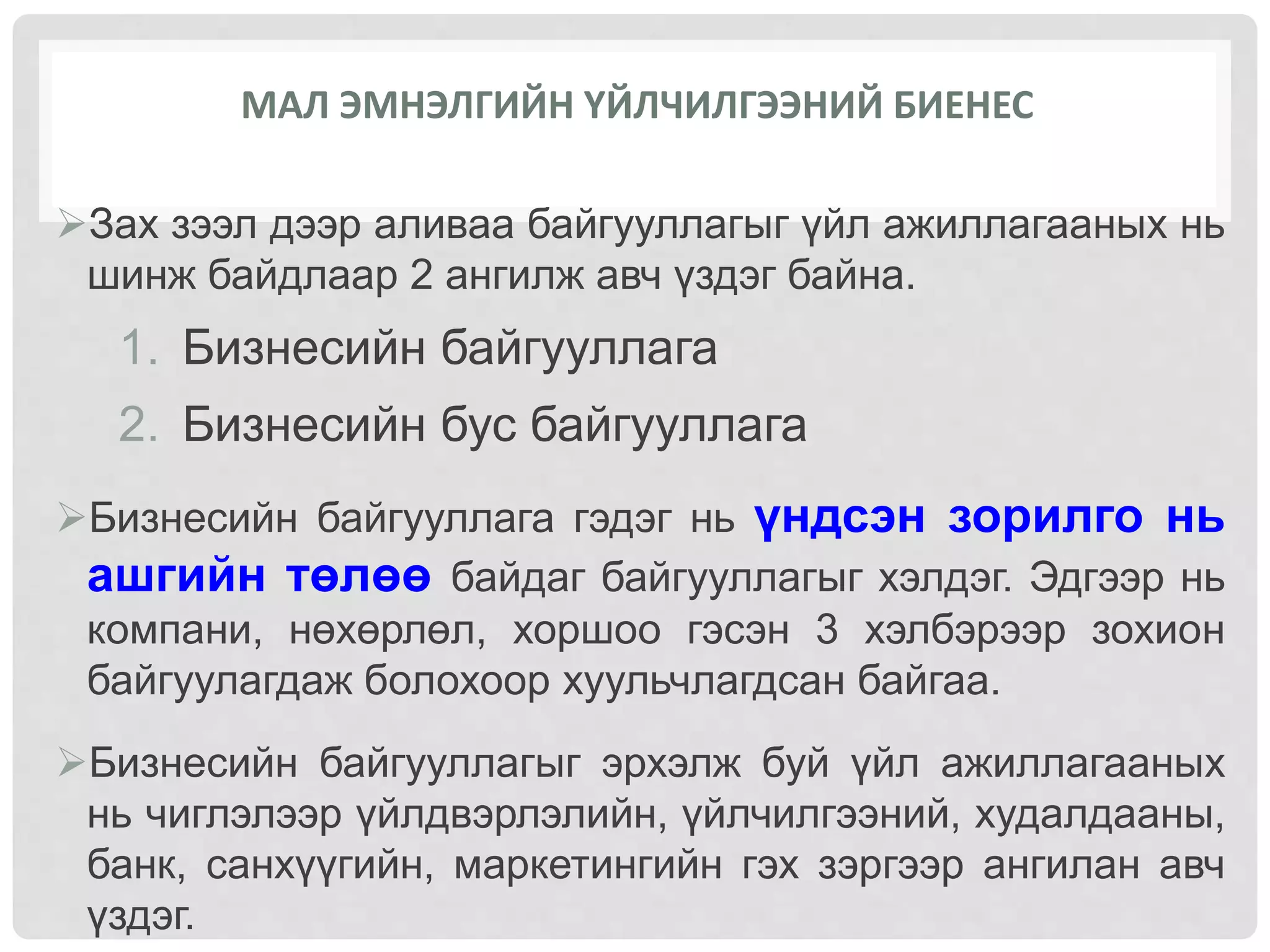 МАЛ ЭМНЭЛГИЙН ҮЙЛЧИЛГЭЭНИЙ БИЕНЕС
Зах зээл дээр аливаа байгууллагыг үйл ажиллагааных нь
шинж байдлаар 2 ангилж авч үздэг байна.
1. Бизнесийн байгууллага
2. Бизнесийн бус байгууллага
Бизнесийн байгууллага гэдэг нь үндсэн зорилго нь
ашгийн төлөө байдаг байгууллагыг хэлдэг. Эдгээр нь
компани, нөхөрлөл, хоршоо гэсэн 3 хэлбэрээр зохион
байгуулагдаж болохоор хуульчлагдсан байгаа.
Бизнесийн байгууллагыг эрхэлж буй үйл ажиллагааных
нь чиглэлээр үйлдвэрлэлийн, үйлчилгээний, худалдааны,
банк, санхүүгийн, маркетингийн гэх зэргээр ангилан авч
үздэг.
 