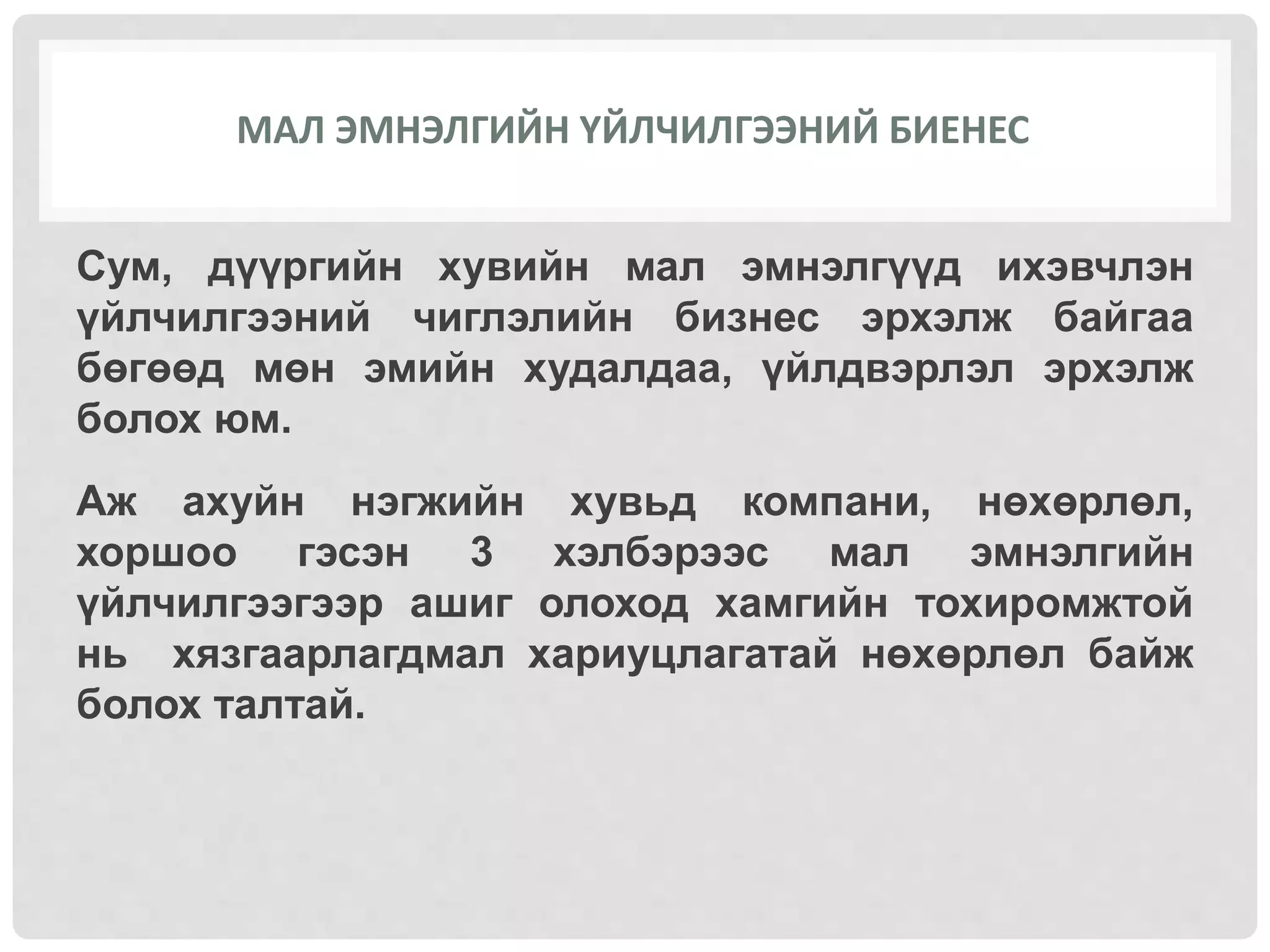 МАЛ ЭМНЭЛГИЙН ҮЙЛЧИЛГЭЭНИЙ БИЕНЕС
Сум, дүүргийн хувийн мал эмнэлгүүд ихэвчлэн
үйлчилгээний чиглэлийн бизнес эрхэлж байгаа
бөгөөд мөн эмийн худалдаа, үйлдвэрлэл эрхэлж
болох юм.
Аж ахуйн нэгжийн хувьд компани, нөхөрлөл,
хоршоо гэсэн 3 хэлбэрээс мал эмнэлгийн
үйлчилгээгээр ашиг олоход хамгийн тохиромжтой
нь хязгаарлагдмал хариуцлагатай нөхөрлөл байж
болох талтай.
 